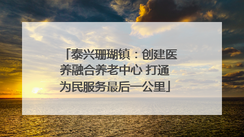 泰兴珊瑚镇：创建医养融合养老中心 打通为民服务最后一公里