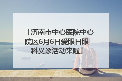 济南市中心医院中心院区6月6日爱眼日眼科义诊活动来啦