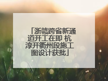 浙赣跨省新通道开工在即 杭淳开衢州段施工图设计获批