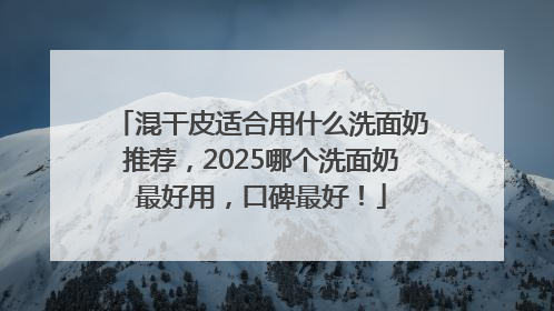 混干皮适合用什么洗面奶推荐，2025哪个洗面奶最好用，口碑最好！