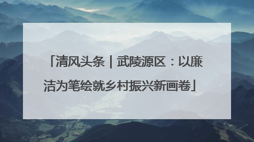 清风头条｜武陵源区：以廉洁为笔绘就乡村振兴新画卷