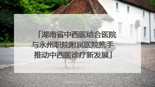 湖南省中西医结合医院与永州职院附属医院携手推动中西医诊疗新发展