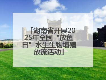 湖南省开展2025年全国“放鱼日”水生生物增殖放流活动