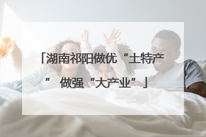 湖南祁阳做优“土特产” 做强“大产业”