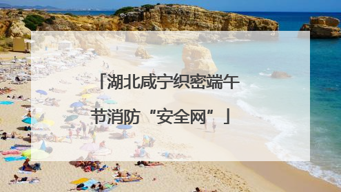 湖北咸宁织密端午节消防“安全网”