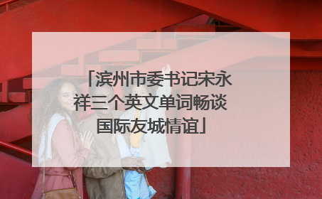 滨州市委书记宋永祥三个英文单词畅谈国际友城情谊