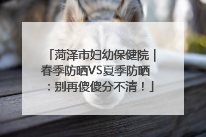 菏泽市妇幼保健院｜春季防晒VS夏季防晒：别再傻傻分不清！
