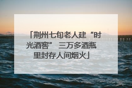 荆州七旬老人建“时光酒窖” 三万多酒瓶里封存人间烟火