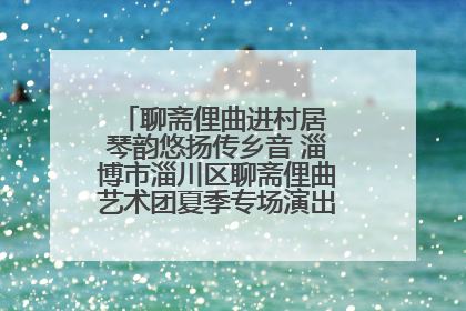 聊斋俚曲进村居 琴韵悠扬传乡音 淄博市淄川区聊斋俚曲艺术团夏季专场演出在杏园子村举行