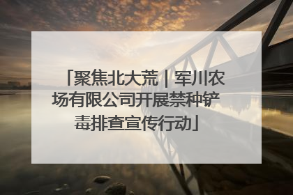 聚焦北大荒｜军川农场有限公司开展禁种铲毒排查宣传行动