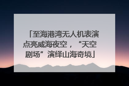 至海港湾无人机表演点亮威海夜空，“天空剧场”演绎山海奇境