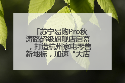 苏宁易购Pro秋涛路超级旗舰店启幕，打造杭州家电零售新地标，加速“大店攻略”全省布局