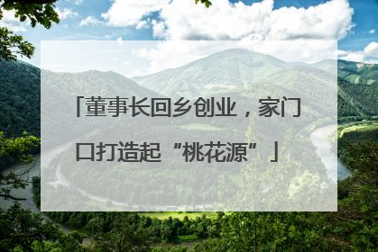 董事长回乡创业，家门口打造起“桃花源”
