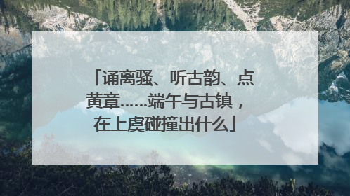诵离骚、听古韵、点黄章……端午与古镇，在上虞碰撞出什么