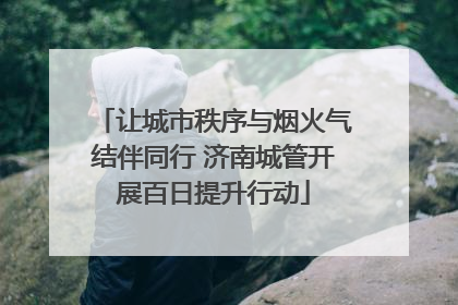 让城市秩序与烟火气结伴同行 济南城管开展百日提升行动