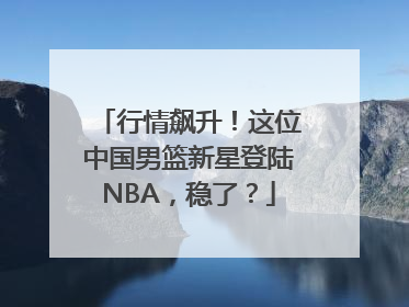 行情飙升！这位中国男篮新星登陆NBA，稳了？