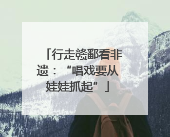 行走赣鄱看非遗：“唱戏要从娃娃抓起”