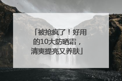被抢疯了！好用的10大防晒霜，清爽提亮又养肤
