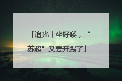 追光丨坐好喽，“苏超”又要开踢了