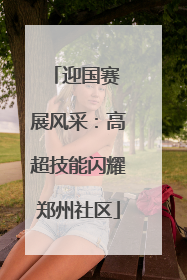 迎国赛 展风采：高超技能闪耀郑州社区