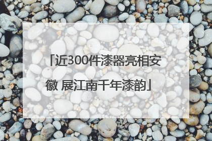 近300件漆器亮相安徽 展江南千年漆韵