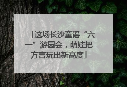 这场长沙童谣“六一”游园会，萌娃把方言玩出新高度