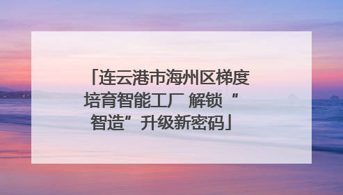连云港市海州区梯度培育智能工厂 解锁“智造”升级新密码