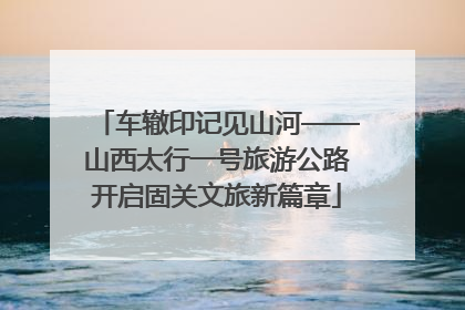 车辙印记见山河——山西太行一号旅游公路开启固关文旅新篇章