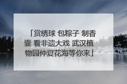 赏绣球 包粽子 制香囊 看非遗大戏 武汉植物园仲夏花海等你来