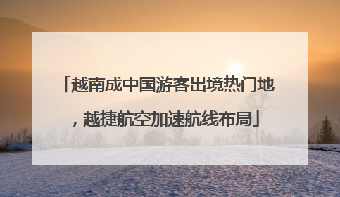 越南成中国游客出境热门地，越捷航空加速航线布局