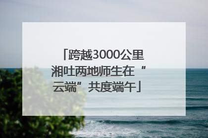 跨越3000公里 湘吐两地师生在“云端”共度端午