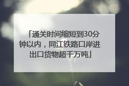 通关时间缩短到30分钟以内，同江铁路口岸进出口货物超千万吨