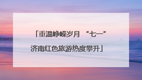 重温峥嵘岁月 “七一”济南红色旅游热度攀升