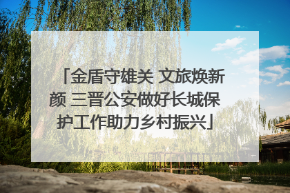金盾守雄关 文旅焕新颜 三晋公安做好长城保护工作助力乡村振兴
