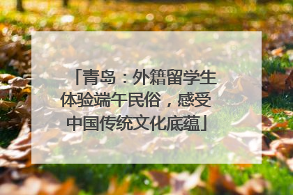 青岛：外籍留学生体验端午民俗，感受中国传统文化底蕴