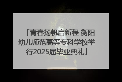 青春扬帆启新程 衡阳幼儿师范高等专科学校举行2025届毕业典礼