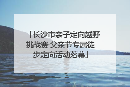 长沙市亲子定向越野挑战赛·父亲节专属徒步定向活动落幕
