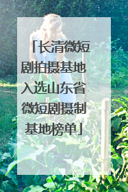长清微短剧拍摄基地入选山东省微短剧摄制基地榜单