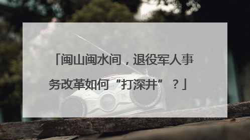 闽山闽水间，退役军人事务改革如何“打深井”？