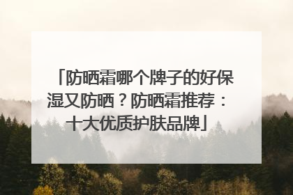 防晒霜哪个牌子的好保湿又防晒？防晒霜推荐：十大优质护肤品牌