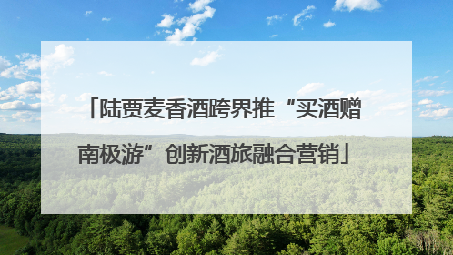 陆贾麦香酒跨界推“买酒赠南极游”创新酒旅融合营销