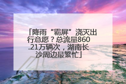 降雨“霸屏”浇灭出行意愿？总流量860.21万辆次，湖南长沙周边最繁忙