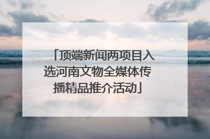 顶端新闻两项目入选河南文物全媒体传播精品推介活动