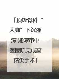 顶级骨科“大咖”下沉湘潭 湘潭市中医医院完成高精尖手术