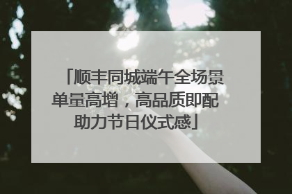 顺丰同城端午全场景单量高增，高品质即配助力节日仪式感