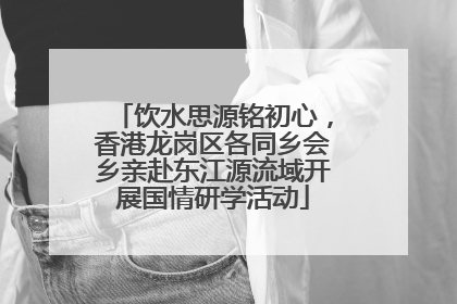 饮水思源铭初心，香港龙岗区各同乡会乡亲赴东江源流域开展国情研学活动