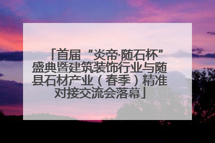 首届“炎帝·随石杯”盛典暨建筑装饰行业与随县石材产业（春季）精准对接交流会落幕