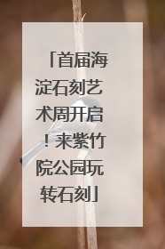 首届海淀石刻艺术周开启！来紫竹院公园玩转石刻