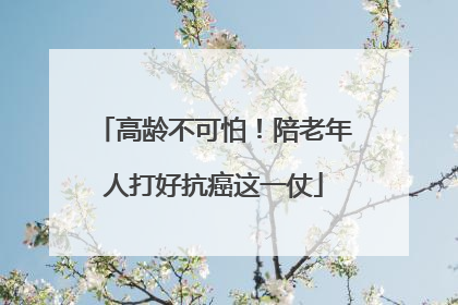 高龄不可怕！陪老年人打好抗癌这一仗
