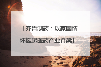 齐鲁制药：以家国情怀挺起医药产业脊梁